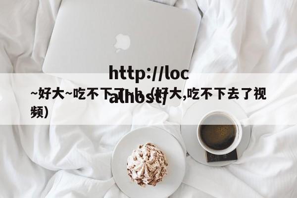 ~好大~吃不下了~h(好大,吃不下去了视频)